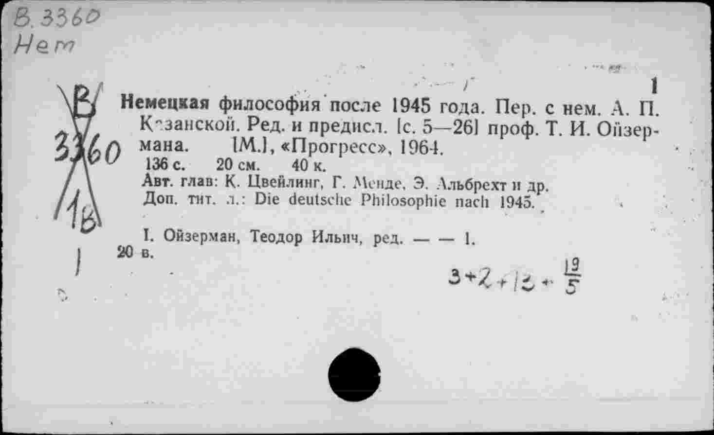 ﻿ß.336^
Нет
Немецкая философия после 1945 года. Пер. с нем. А. П. К"занской. Ред. и предисл. [с. 5—261 проф. Т. И. Ойзер-мана. 1М.1, «Прогресс», 1964. 136 с. 20 см. 40 к.
Авт. глав: К. Цвейлинг, Г. Менде, Э. Альбрехт и др.
Доп. тит. л.: Die deutsche Philosophie nach 1945.
I. Ойзерман, Теодор Ильич, ред.-----1.
20 в.
19